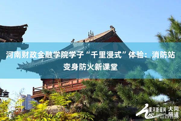 河南财政金融学院学子“千里浸式”体验：消防站变身防火新课堂