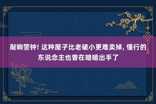 敲响警钟! 这种屋子比老破小更难卖掉, 懂行的东说念主也曾在暗暗出手了