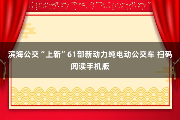 滨海公交“上新”61部新动力纯电动公交车 扫码阅读手机版