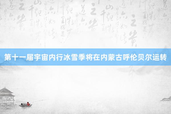 第十一届宇宙内行冰雪季将在内蒙古呼伦贝尔运转