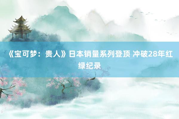 《宝可梦：贵人》日本销量系列登顶 冲破28年红绿纪录