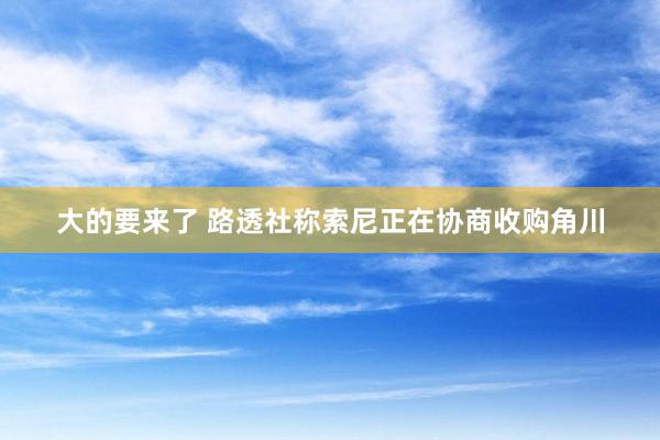大的要来了 路透社称索尼正在协商收购角川