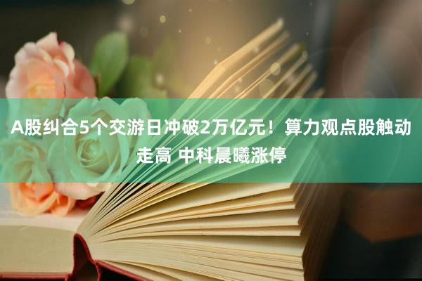 A股纠合5个交游日冲破2万亿元！算力观点股触动走高 中科晨曦涨停