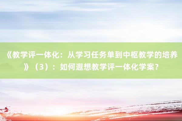 《教学评一体化：从学习任务单到中枢教学的培养》（3）：如何遐想教学评一体化学案？