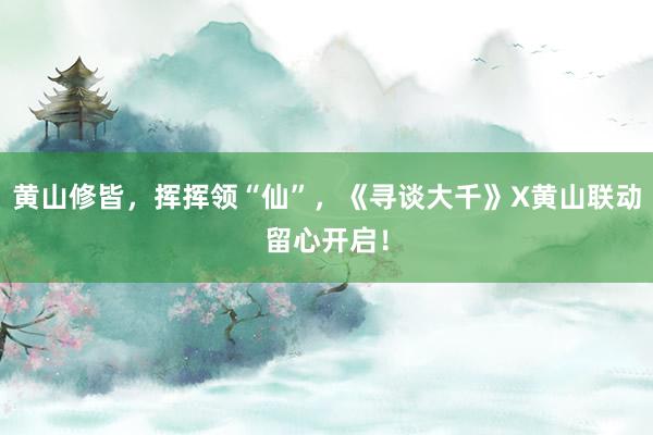 黄山修皆，挥挥领“仙”，《寻谈大千》X黄山联动留心开启！