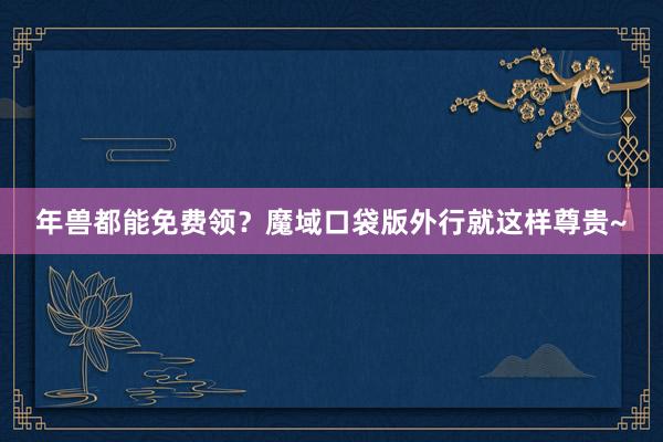 年兽都能免费领？魔域口袋版外行就这样尊贵~