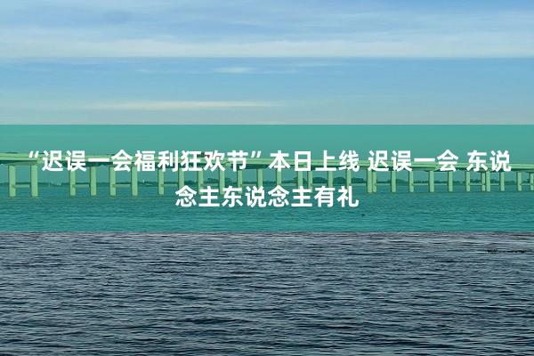 “迟误一会福利狂欢节”本日上线 迟误一会 东说念主东说念主有礼