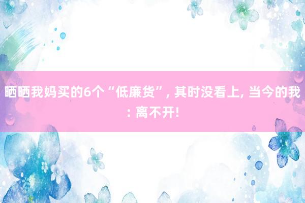 晒晒我妈买的6个“低廉货”, 其时没看上, 当今的我: 离不开!