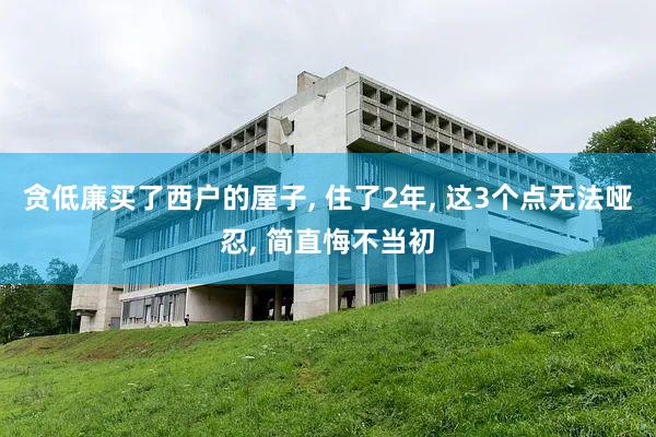 贪低廉买了西户的屋子, 住了2年, 这3个点无法哑忍, 简直悔不当初