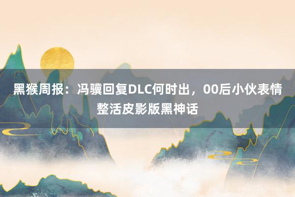 黑猴周报：冯骥回复DLC何时出，00后小伙表情整活皮影版黑神话