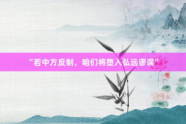 “若中方反制，咱们将堕入弘远谬误”