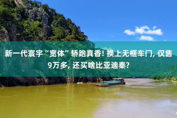 新一代寰宇“宽体”轿跑真香! 换上无框车门, 仅售9万多, 还买啥比亚迪秦?