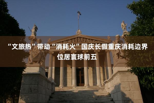 “文旅热”带动“消耗火”国庆长假重庆消耗边界位居寰球前五
