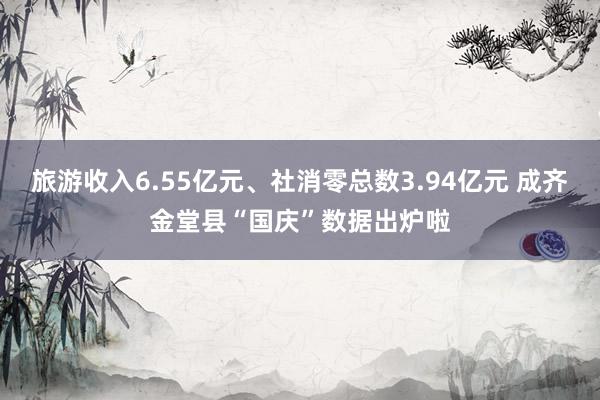 旅游收入6.55亿元、社消零总数3.94亿元 成齐金堂县“国庆”数据出炉啦