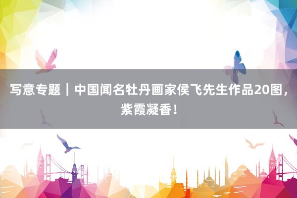 写意专题｜中国闻名牡丹画家侯飞先生作品20图，紫霞凝香！