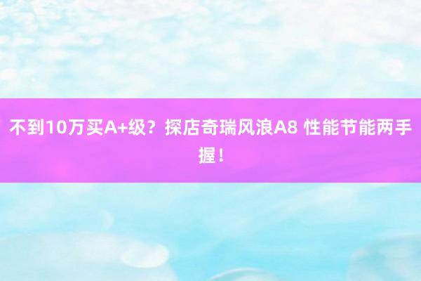 不到10万买A+级？探店奇瑞风浪A8 性能节能两手握！