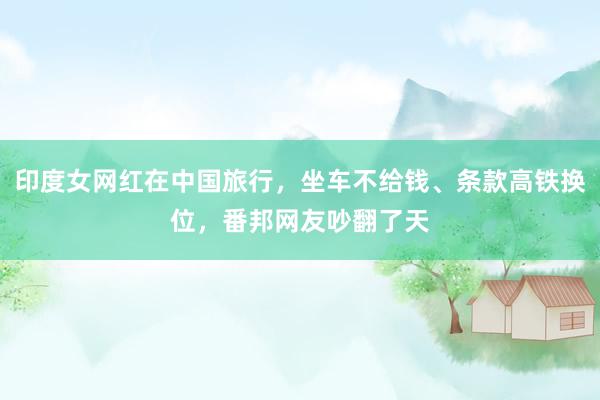 印度女网红在中国旅行，坐车不给钱、条款高铁换位，番邦网友吵翻了天